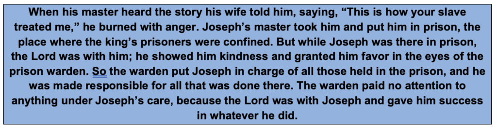 When his master heard the story his wife told him, saying, “This is how your slave treated me,” he burned with anger. Joseph’s master took him and put him in prison, the place where the king’s prisoners were confined. But while Joseph was there in prison, the Lord was with him; he showed him kindness and granted him favor in the eyes of the prison warden. So the warden put Joseph in charge of all those held in the prison, and he was made responsible for all that was done there. The warden paid no attention to anything under Joseph’s care, because the Lord was with Joseph and gave him success in whatever he did. 