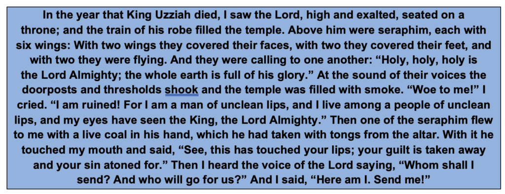 In the year that King Uzziah died, I saw the Lord, high and exalted, seated on a throne; and the train of his robe filled the temple. Above him were seraphim, each with six wings: With two wings they covered their faces, with two they covered their feet, and with two they were flying. And they were calling to one another: “Holy, holy, holy is the Lord Almighty; the whole earth is full of his glory.” At the sound of their voices the doorposts and thresholds shook and the temple was filled with smoke. “Woe to me!” I cried. “I am ruined! For I am a man of unclean lips, and I live among a people of unclean lips, and my eyes have seen the King, the Lord Almighty.” Then one of the seraphim flew to me with a live coal in his hand, which he had taken with tongs from the altar. With it he touched my mouth and said, “See, this has touched your lips; your guilt is taken away and your sin atoned for.” Then I heard the voice of the Lord saying, “Whom shall I send? And who will go for us?” And I said, “Here am I. Send me!”